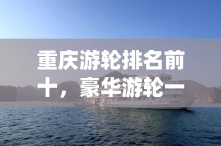 重庆游轮排名前十，豪华游轮一览无余！