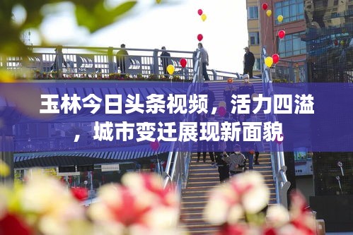 玉林今日头条视频，活力四溢，城市变迁展现新面貌
