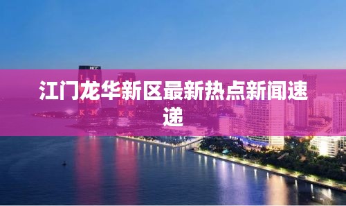 江门龙华新区最新热点新闻速递