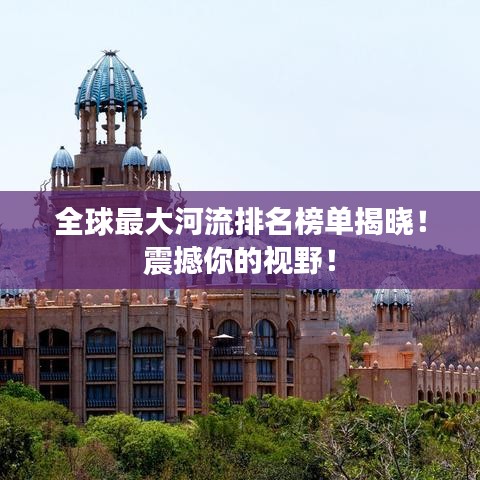全球最大河流排名榜单揭晓！震撼你的视野！