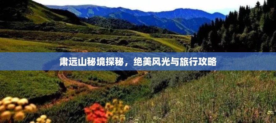 肃远山秘境探秘，绝美风光与旅行攻略