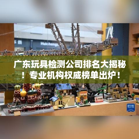 广东玩具检测公司排名大揭秘！专业机构权威榜单出炉！