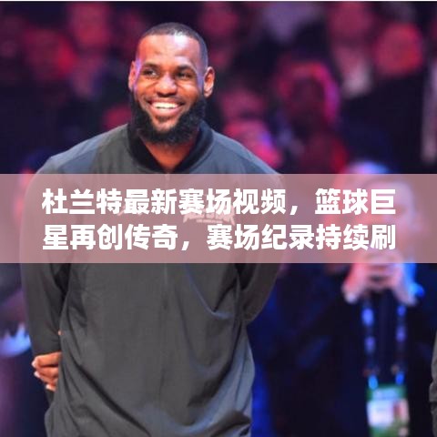 杜兰特最新赛场视频，篮球巨星再创传奇，赛场纪录持续刷新！