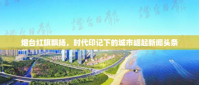 烟台红旗飘扬，时代印记下的城市崛起新闻头条