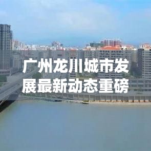 广州龙川城市发展最新动态重磅头条新闻