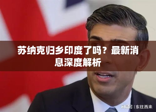 苏纳克归乡印度了吗？最新消息深度解析