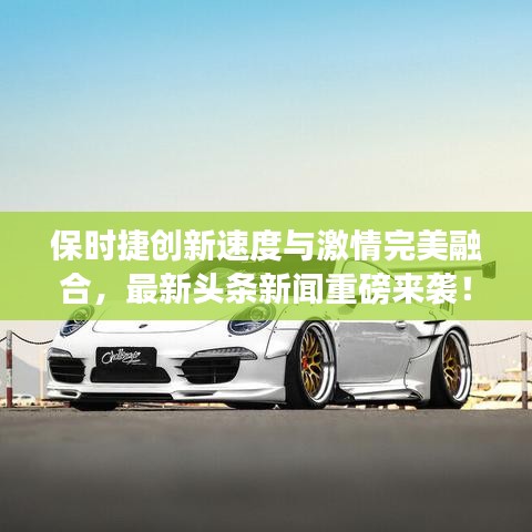 保时捷创新速度与激情完美融合，最新头条新闻重磅来袭！