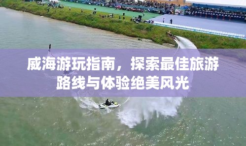 威海游玩指南，探索最佳旅游路线与体验绝美风光