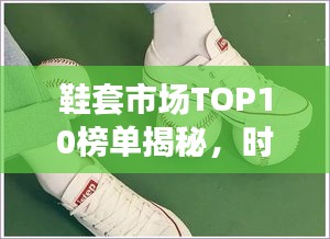 鞋套市场TOP10榜单揭秘，时尚与实用并存，你Pick哪一款？