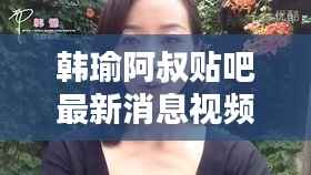 韩瑜阿叔贴吧最新消息视频曝光，不容错过！