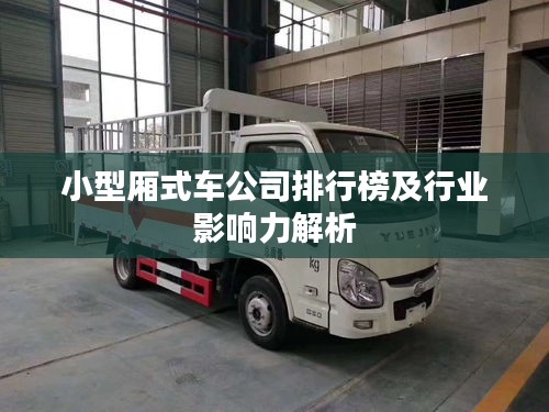 小型厢式车公司排行榜及行业影响力解析