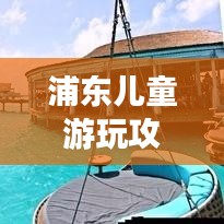 浦东儿童游玩攻略路线，亲子游的最佳选择！