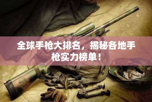 全球手枪大排名，揭秘各地手枪实力榜单！