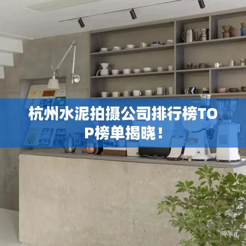 杭州水泥拍摄公司排行榜TOP榜单揭晓！