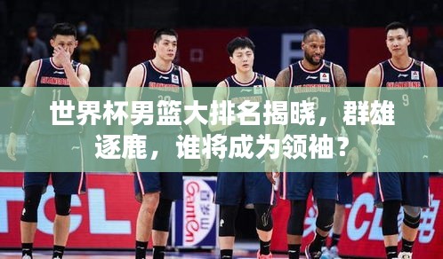 世界杯男篮大排名揭晓，群雄逐鹿，谁将成为领袖？