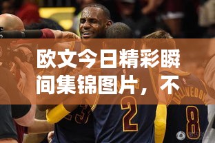 欧文今日精彩瞬间集锦图片，不容错过！