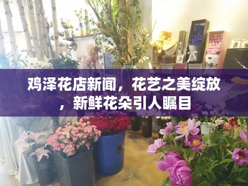 鸡泽花店新闻，花艺之美绽放，新鲜花朵引人瞩目