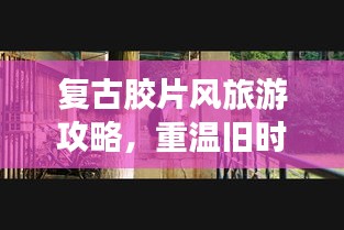 复古胶片风旅游攻略，重温旧时光的魅力之旅