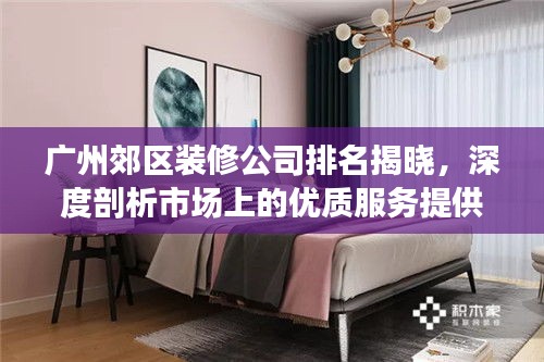 广州郊区装修公司排名揭晓，深度剖析市场上的优质服务提供商！