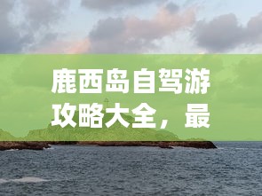 鹿西岛自驾游攻略大全，最新指南，带你玩转鹿西岛！