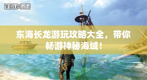 东海长龙游玩攻略大全，带你畅游神秘海域！