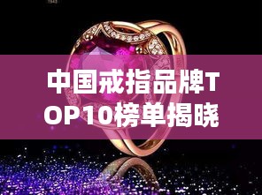 中国戒指品牌TOP10榜单揭晓，金银珠宝闪耀榜单，引领时尚潮流！