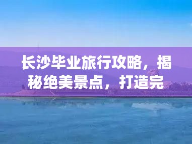 长沙毕业旅行攻略，揭秘绝美景点，打造完美行程！