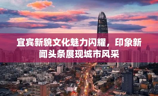 宜宾新貌文化魅力闪耀，印象新闻头条展现城市风采