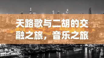 天路歌与二胡的交融之旅，音乐之旅的魅力探寻