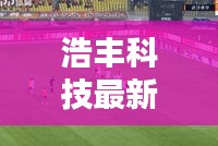 浩丰科技最新头条新闻发布，引领行业新动态！