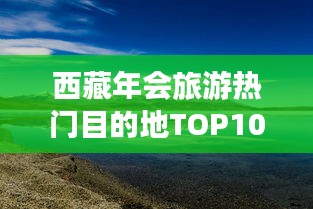 西藏年会旅游热门目的地TOP10，神秘高原极致之旅探索