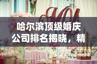 哈尔滨顶级婚庆公司排名揭晓，精选优质婚庆机构榜单出炉！