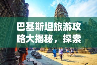 巴基斯坦旅游攻略大揭秘，探索异域风情的不二之选！
