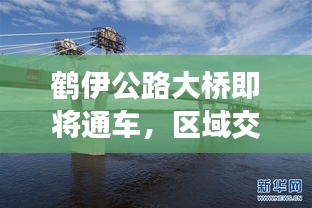 鹤伊公路大桥即将通车，区域交通迈入新篇章