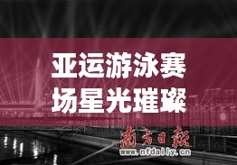 亚运游泳赛场星光璀璨，最新战报与图片更新报道