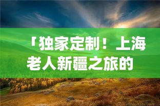 「独家定制！上海老人新疆之旅的绝佳攻略」