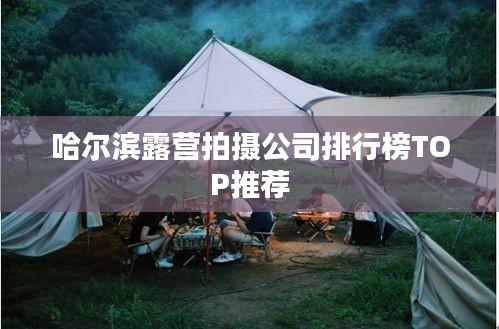 哈尔滨露营拍摄公司排行榜TOP推荐