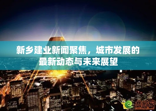 新乡建业新闻聚焦，城市发展的最新动态与未来展望