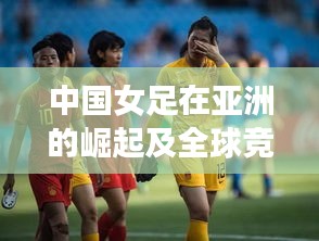 中国女足在亚洲的崛起及全球竞争力分析，最新亚洲女足世界排名揭秘