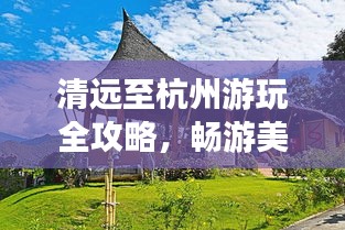 清远至杭州游玩全攻略，畅游美景，尽享惬意旅程！