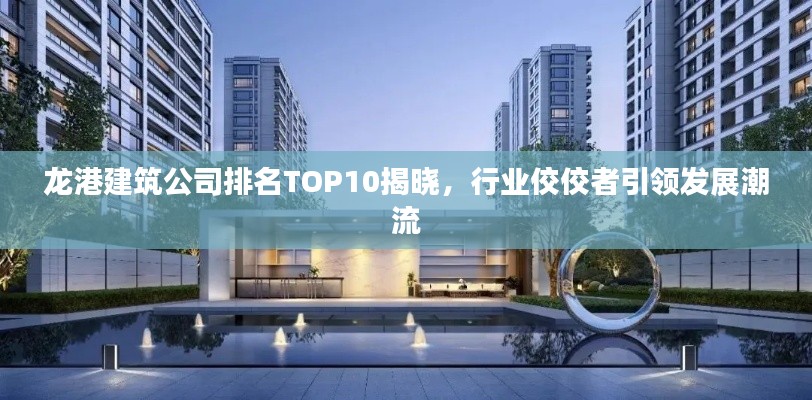 龙港建筑公司排名TOP10揭晓，行业佼佼者引领发展潮流