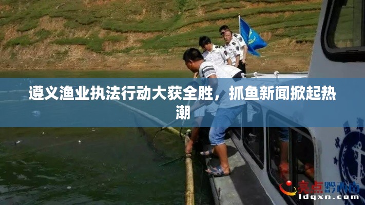 遵义渔业执法行动大获全胜，抓鱼新闻掀起热潮