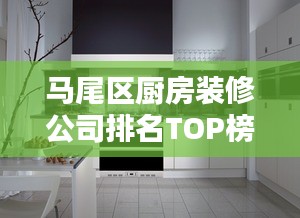 马尾区厨房装修公司排名TOP榜，专业设计施工，品质保障！