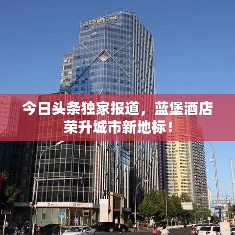 今日头条独家报道，蓝堡酒店荣升城市新地标！