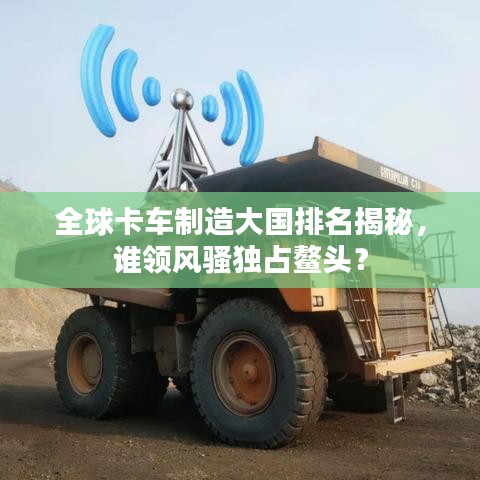 全球卡车制造大国排名揭秘，谁领风骚独占鳌头？