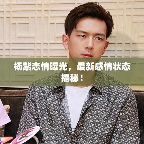 杨紫恋情曝光，最新感情状态揭秘！