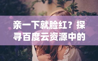 亲一下就脸红？探寻百度云资源中的羞涩瞬间