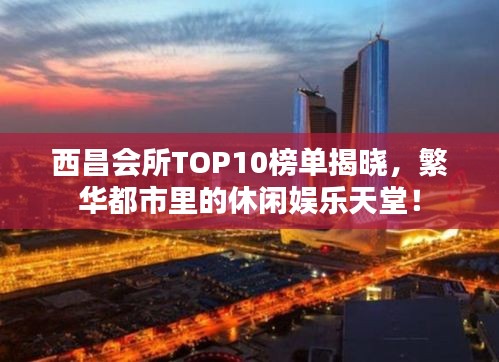 西昌会所TOP10榜单揭晓，繁华都市里的休闲娱乐天堂！