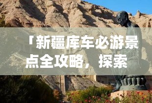 「新疆库车必游景点全攻略，探索丝路之美！」