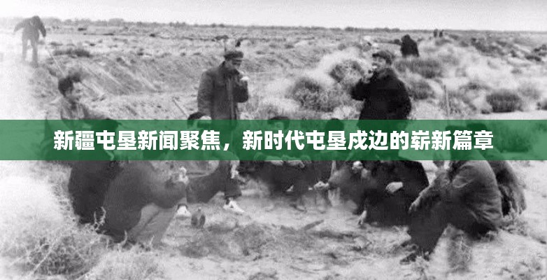 新疆屯垦新闻聚焦，新时代屯垦戍边的崭新篇章